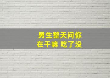 男生整天问你在干嘛 吃了没